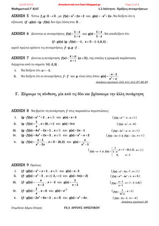 Μαθηματικά Γ’-ΚΑΤ 1.2-Ισότητα - Πράξεις συναρτήσεων
Επιμέλεια: Δήμου Σπύρος ΓΕ.Λ ΑΡΓΟΥΣ ΟΡΕΣΤΙΚΟΥ
ΑΣΚΗΣΗ 5 Έστω , :f g  , με 2
(x) x 2 2f x   και 2
(x) x 2g x   . Να δείξετε ότι η
εξίσωση ( )(x) ( )(x)f g g f δεν έχει λύση στο .
ΑΣΚΗΣΗ 6 Δίνονται οι συναρτήσεις
1
(x)
1
x
f
x



και
1
g(x)
1
x
x



. Να αποδείξετε ότι
( )(x) ( )(x) 1f g g f   , { 1,0,1}x   ,
αφού πρώτα ορίσετε τις συναρτήσεις ,f g g f .
ΑΣΚΗΣΗ 7 Δίνεται η συνάρτηση ( ) ( )
x
f x
x



 
1
, της οποίας η γραφική παράσταση
διέρχεται από το σημείο ( 2,3)  .
i. Να δείξετε ότι 1   .
ii. Να δείξετε ότι οι συναρτήσεις f f και g είναι ίσες όπου 2
1
(x)
x
g
x x
 


.
Ασκήσεις σχολικού: Α10, Α11, Α12, Β7, Β8, Β9
Γ. Ξέρουμε τη σύνθεση, μία από τις δύο και βρίσκουμε την άλλη συνάρτηση
ΑΣΚΗΣΗ 8 Να βρείτε τη συνάρτηση f στις παρακάτω περιπτώσεις:
i. 1
( )(x) e 2x
g f 
  , x και (x) x 3g   ( (x) ex
f 
 1
1, x )
ii.
1
( )(x)g f
x
 , (0, )x  και (x) lng x ( (x) ex
f 
1
, x  0)
iii. 2
( )(x) 4 2 1g f x x   , x και (x) 2 1g x  ( (x)f x x  2
2 1, x )
iv. 2
( )(x) 4 2 2g f x x   , x και 2
(x) 2g x x   ( (x) (x) xf x ή f   2 1 2 , x )
v. 2
1
( )(x)
2
x
g f
x x



, {0,2}x  και 2
(x)
1
x
g
x


.
(
1
0 1 2
1 1
0 1

 
   
 
, { , , }
(x) (x)
,
x
f x ή f x
x
, x )
ΑΣΚΗΣΗ 9 Ομοίως:
i. 2
( )(x) 1f g x x   , x και (x) x 2g   ( (x)f x x  2
5 7 , x )
ii. 2
( )(x) 3f g x  , ( 2, )x   και (x) ln( 2)g x  ( (x) e x x
f e  2
4 1, x )
iii. ( )(x)
2
x
f g
x
 

, 2x   και
1
(x)
1
g
x


( (x)
x
f
x



1
1
, { , }x  1 0 )
iv.
1
( )(x)f g
x
 , 0x  και (x) x
g e ( (x)
ln
f
x
 2
1 , x 1)
v. 2
( )(x) 2 8 2f g x x   , x και 2
(x) 4g x x  . ( (x)f x 2 2 , x  4 )
Ασκήσεις σχολικού: Β6
26.09.2018 Αποκλειστικά στο lisari.blogspot.gr Page 2 of 4
 