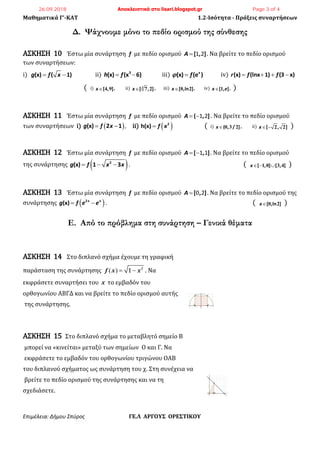 Μαθηματικά Γ’-ΚΑΤ 1.2-Ισότητα - Πράξεις συναρτήσεων
Επιμέλεια: Δήμου Σπύρος ΓΕ.Λ ΑΡΓΟΥΣ ΟΡΕΣΤΙΚΟΥ
Δ. Ψάχνουμε μόνο το πεδίο ορισμού της σύνθεσης
ΑΣΚΗΣΗ 10 Έστω μία συνάρτηση f με πεδίο ορισμού [ , ]A  1 2 . Να βρείτε το πεδίο ορισμού
των συναρτήσεων:
i) (x) ( 1)g f x  ii) 3
(x) (x 6)h f  iii) (x) (e )x
f  iv) (x) (lnx 1) (3 x)r f f   
( i) [ , ]x 4 9 , ii) [ , ]x 3
7 2 , iii) [ ,ln ]x 0 2 , iv) [ , ]x e 1 , )
ΑΣΚΗΣΗ 11 Έστω μία συνάρτηση f με πεδίο ορισμού ( , ]A  1 2 . Να βρείτε το πεδίο ορισμού
των συναρτήσεων i)  (x) 2 1g f x  , ii)  2
h(x) f x ( i) ( , / ]x 0 3 2 , ii) [ , ]x  2 2 )
ΑΣΚΗΣΗ 12 Έστω μία συνάρτηση f με πεδίο ορισμού [ , ]A  1 1 . Να βρείτε το πεδίο ορισμού
της συνάρτησης  2
(x) 1 3g f x x   . ( [ , ] [ , ]x  1 0 3 4 )
ΑΣΚΗΣΗ 13 Έστω μία συνάρτηση f με πεδίο ορισμού [ , ]A  0 2 . Να βρείτε το πεδίο ορισμού της
συνάρτησης  2
(x) x x
g f e e  . ( [ ,ln ]x 0 2 )
Ε. Από το πρόβλημα στη συνάρτηση – Γενικά θέματα
ΑΣΚΗΣΗ 14 Στο διπλανό σχήμα έχουμε τη γραφική
παράσταση της συνάρτησης f x x    2
1 . Να
εκφράσετε συναρτήσει του x το εμβαδόν του
ορθογωνίου ΑΒΓΔ και να βρείτε το πεδίο ορισμού αυτής
της συνάρτησης.
ΑΣΚΗΣΗ 15 Στο διπλανό σχήμα το μεταβλητό σημείο Β
μπορεί να «κινείται» μεταξύ των σημείων Ο και Γ. Να
εκφράσετε το εμβαδόν του ορθογωνίου τριγώνου ΟΑΒ
του διπλανού σχήματος ως συνάρτηση του χ. Στη συνέχεια να
βρείτε το πεδίο ορισμού της συνάρτησης και να τη
σχεδιάσετε.
26.09.2018 Αποκλειστικά στο lisari.blogspot.gr Page 3 of 4
 