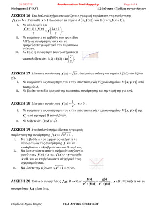 Μαθηματικά Γ’-ΚΑΤ 1.2-Ισότητα - Πράξεις συναρτήσεων
Επιμέλεια: Δήμου Σπύρος ΓΕ.Λ ΑΡΓΟΥΣ ΟΡΕΣΤΙΚΟΥ
ΑΣΚΗΣΗ 16 Στο διπλανό σχήμα απεικονίζεται η γραφική παράσταση της συνάρτησης
f x ln x   . Για κάθε x  1 θεωρούμε τα σημεία  x, f x   και  x , f x    1 1 .
i. Να αποδείξετε ότι
f x f x x
f
      
  
 
1 2 1
2 2
.
ii. Να εκφράσετε το εμβαδόν του τραπεζίου
ΑΒΓΔ ως συνάρτηση του x και να
ερμηνεύσετε γεωμετρικά την παραπάνω
ανίσωση.
iii. Αν x  η συνάρτηση του ερωτήματος ii,
να αποδείξετε ότι ln
 
       
 
7
2 3
2
.
ΑΣΚΗΣΗ 17 Δίνεται η συνάρτηση f x x   2 . Θεωρούμε επίσης ένα σημείο Α(2,0) του άξονα
χ’χ.
i. Να εκφράσετε ως συνάρτηση του x την απόσταση ενός τυχαίου σημείου  x, f x   από
το σημείο Α.
ii. Να βρείτε το πεδίο ορισμού της παραπάνω συνάρτησης και την τομή της για x=2.
ΑΣΚΗΣΗ 18 Δίνεται η συνάρτηση f x , x
x
   
1
0 .
i. Να εκφράσετε ως συνάρτηση του x την απόσταση ενός τυχαίου σημείου  x, f x   της
fC από την αρχή Ο των αξόνων.
ii. Να δείξετε ότι    2 .
ΑΣΚΗΣΗ 19 Στο διπλανό σχήμα δίνεται η γραφική
παράσταση της συνάρτησης f x x   2
1 .
i. Με τη βοήθεια του σχήματος να βρείτε το
σύνολο τιμών της συνάρτησης f και να
επαληθεύσετε αλγεβρικά το αποτέλεσμά σας.
ii. Να διαπιστώσετε από το σχήμα ότι ισχύουν οι
ανισότητες f x x   και f x x    για κάθε
x και να επιβεβαιώσετε αλγεβρικά τους
ισχυρισμούς σας.
iii. Να λύσετε την εξίσωση x x  2
1 .
ΑΣΚΗΣΗ 20 Έστω οι συναρτήσεις , :f g  με
(x) g(x)
(x) g(x)x x
f
e f e

 
, x . Να δείξετε ότι οι
συναρτήσεις ,gf είναι ίσες.
26.09.2018 Αποκλειστικά στο lisari.blogspot.gr Page 4 of 4
 