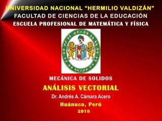 UNIVERSIDAD NACIONAL “HERMILIO VALDIZÁN”
FACULTAD DE CIENCIAS DE LA EDUCACIÓN
ESCUELA PROFESIONAL DE MATEMÁTICA Y FÍSICA
MECÁNICA DE SOLIDOS
ANÁLISIS VECTORIAL
Dr. Andrés A. Cámara Acero
Huánuco, Perú
2018
 