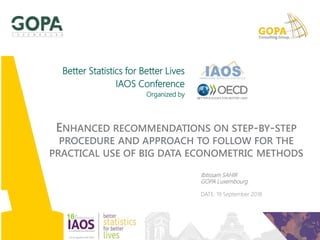 Ibtissam SAHIR
GOPA Luxembourg
DATE: 19 September 2018
Better Statistics for Better Lives
IAOS Conference
Organized by
ENHANCED RECOMMENDATIONS ON STEP-BY-STEP
PROCEDURE AND APPROACH TO FOLLOW FOR THE
PRACTICAL USE OF BIG DATA ECONOMETRIC METHODS
 