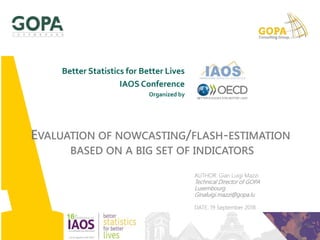 AUTHOR: Gian Luigi Mazzi
Technical Director of GOPA
Luxembourg
Ginaluigi.mazzi@gopa.lu
DATE: 19 September 2018
EVALUATION OF NOWCASTING/FLASH-ESTIMATION
BASED ON A BIG SET OF INDICATORS
Better Statistics for Better Lives
IAOS Conference
Organized by
 