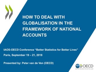 HOW TO DEAL WITH
GLOBALISATION IN THE
FRAMEWORK OF NATIONAL
ACCOUNTS
IAOS-OECD Conference “Better Statistics for Better Lives”
Paris, September 19 – 21, 2018
Presented by: Peter van de Ven (OECD)
 