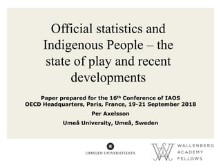 Official statistics and
Indigenous People – the
state of play and recent
developments
Paper prepared for the 16th Conference of IAOS
OECD Headquarters, Paris, France, 19-21 September 2018
Per Axelsson
Umeå University, Umeå, Sweden
 