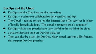 DevOps and the Cloud
➔ DevOps and the Cloud are not the same thing.
● DevOps – a culture of collaboration between Dev and Ops
● The Cloud – remote servers on the internet that offer services in place
of locally-hosted solutions. “The cloud is someone else’s computer”
➔ DevOps culture and practices are very useful in the world of the cloud
● cloud services are built on DevOps practices
● They can also be a tool for DevOps. Many cloud services offer features
that support DevOps practices
 
