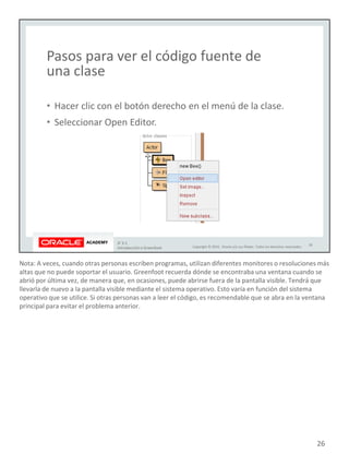 Nota: A veces, cuando otras personas escriben programas, utilizan diferentes monitores o resoluciones más
altas que no puede soportar el usuario. Greenfoot recuerda dónde se encontraba una ventana cuando se
abrió por última vez, de manera que, en ocasiones, puede abrirse fuera de la pantalla visible. Tendrá que
llevarla de nuevo a la pantalla visible mediante el sistema operativo. Esto varía en función del sistema
operativo que se utilice. Si otras personas van a leer el código, es recomendable que se abra en la ventana
principal para evitar el problema anterior.
26
 