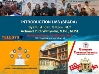 INTRODUCTION LMS (SPADA)
Syaiful Ahdan, S.Kom., M.T
Achmad Yudi Wahyudin, S.Pd., M.Pd.
http://spada.teknokrat.ac.id
Bandarlampung, 03 Oktober 2018
 