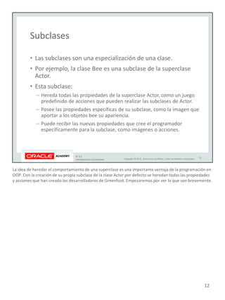 La idea de heredar el comportamiento de una superclase es una importante ventaja de la programación en
OOP. Con la creación de su propia subclase de la clase Actor por defecto se heredan todas las propiedades
y acciones que han creado los desarrolladores de Greenfoot. Empezaremos por ver lo que son brevemente.
12
 