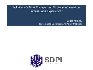 Is Pakistan’s Debt Management Strategy Informed by
International Experience?
Vaqar Ahmed,
Sustainable Development Policy Institute
 