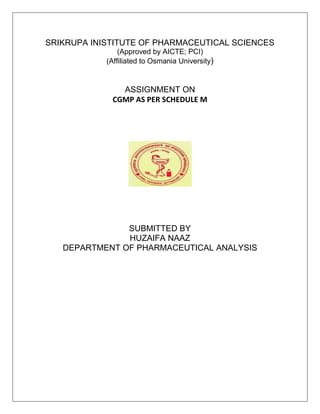 SRIKRUPA INISTITUTE OF PHARMACEUTICAL SCIENCES
(Approved by AICTE; PCI)
(Affiliated to Osmania University)
ASSIGNMENT ON
CGMP AS PER SCHEDULE M
SUBMITTED BY
HUZAIFA NAAZ
DEPARTMENT OF PHARMACEUTICAL ANALYSIS
 