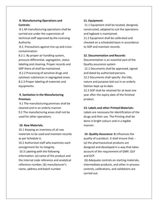 8. Manufacturing Operations and
Controls:
8.1 All manufacturing operations shall be
carried out under the supervision of
technical staff approved by the Licensing
Authority
8.2. Precautions against mix-up and cross-
contamination-
8.2.1. By proper air handling system,
pressure differential, segregation, status
labeling and cleaning. Proper records and
SOP there of shall be maintained.
8.2.2 Processing of sensitive drugs and
cytotoxic substances in segregated areas.
8.2.3 Proper labeling of materials and
equipments.
9. Sanitation in the Manufacturing
Premises:
9.1 The manufacturing premises shall be
cleaned and in an orderly manner.
9.2 The manufacturing areas shall not be
used for other operations.
10. Raw Materials.
10.1 Keeping an inventory of all raw
materials to be used and maintain records
as per Schedule U.
10.2 Authorized staff who examines each
consignment for its integrity.
10.3 Labeling with the following
information: (a) name of the product and
the internal code reference and analytical
reference number; (b) manufacturer’s
name, address and batch number
11. Equipment:
11.1 Equipment shall be located, designed,
constructed, adapted to suit the operations
and logbook is maintained.
11.2 Equipment shall be calibrated and
checked on a scheduled basis in accordance
to SOP and maintain records.
12. Documentation and Records:
Documentation is an essential part of the
Quality assurance system
12.1 Documents shall be approved, signed
and dated by authorized persons.
12.2 Documents shall specify: the title,
nature and purpose laid out in an orderly
fashion kept up to date.
12.3 SOP shall be retained for at least one
year after the expiry date of the finished
product.
13. Labels and other Printed Materials:
Labels are necessary for identification of the
drugs and their use. The Printing shall be
done in bright colours and in a legible
manner.
14. Quality Assurance: it influences the
quality of a product. It shall ensure that: -
(a) the pharmaceutical products are
designed and developed in a way that takes
account of the requirement of GMP, GLP
and GCP.
(b) Adequate controls on starting materials,
intermediate products, and other in-process
controls, calibrations, and validations are
carried out.
 
