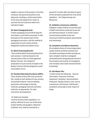 weight or volume of the product in the final
container; (d) special precautions to be
observed, including a careful examination
of the area and equipment in order to
ascertain the line clearance before the
operations begin.
20. Batch Packaging Records:
A batch packaging record shall be kept for
each batch or part batch processed. It shall
be based on the relevant parts of the
packaging instructions, and the method of
preparation of such records shall be
designed to avoid transcription errors.
21. Batch Processing Records:
There shall be Batch Processing Record for
each product. It shall be based on the
relevant parts of the currently approved
Master Formula. The method of
preparation of such records included in the
Master Formula shall be designed to avoid
transcription errors.
22. Standard Operating Procedures (SOPs):
There shall be written SOP and records for
the: receipt of each delivery of raw, primary
and printed material. Internal labeling,
quarantine and storage of starting
materials, packaging materials and other
materials, as appropriate for each
instrument and equipment.
23. Reference Samples
Each lot of every active ingredient, in a
quality sufficient to carry out all the tests,
except sterility and pyrogens / Bacterial
Endotoxin Test, shall be retained for a
period of 3 months after the date of expiry
of the last batch produced from that active
ingredient..: 24.1 Reprocessing and
Recoveries
23. Validation and process validation:
Validation studies shall be an essential part
of GMP and shall be conducted as per the
pre-defined protocols. A written report
summarizing recorded results and
conclusions shall be prepared, documented
and maintained.
24. Complaints and Adverse Reactions:
All complaints there of concerning product
quality shall be carefully reviewed and
recorded according to written procedures.
Each complaint shall be investigated
/evaluated by the designated personnel of
the company and records of investigation
and remedial action taken thereof shall be
maintained.
25. Site Master File:
It shall contain the following: - General
information, Personnel. Premises.
Equipment. Sanitation. Documentation.
Production. Quality Control. Loan, licence
manufacture and licensee. Distribution,
complaints and product recall. Export of
drugs.
 