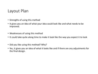 Layout Plan
• Strengths of using this method
• It gives you an idea of what your idea could look like and what needs to be
improved.
• Weaknesses of using this method
• It could take quite along time to make it look like the way you expect it to look
• Did you like using this method? Why?
• Yes, it gives you an idea of what it looks like and if there are any adjustments for
the final design.
 