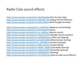 Radio Cola sound effects
https://www.youtube.com/watch?v=DkeiKbqa02g (One Kiss-Dua Lipa)
https://www.youtube.com/watch?v=ZbZSe6N_BXs (Happy-Pharrell Williams)
https://www.youtube.com/watch?v=fyaI4-5849w (Wild Thoughts-DJ Khalid
https://www.youtube.com/watch?v=2_itHv9t7Ho (Applause and whistling)
https://www.youtube.com/watch?v=ltjT25GyXTM (Aww)
https://www.youtube.com/watch?v=sy_Aje0hnac (Record scratch)
https://www.youtube.com/watch?v=4YCELX2V3IA (Multiple record scratches)
https://www.youtube.com/watch?v=qdZWWahSwr4 (Woo and clapping)
https://www.youtube.com/watch?v=CAUAPUJJB9Q (Record player starting)
https://www.youtube.com/watch?v=E_KPJhd857w (Crowd of people)
https://www.youtube.com/watch?v=d8EecxeUqLU (Crowd talking)
https://www.youtube.com/watch?v=4kNx4_AjwOA (Cola bottle opening)
https://www.youtube.com/watch?v=1G9exrhXhfY (Cola bottle opening)
https://www.youtube.com/watch?v=PX7BiN4eDiY (Drinking)
https://www.youtube.com/watch?v=DTL1DbnPLng (How to make sound effects?)
 