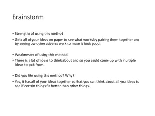 Brainstorm
• Strengths of using this method
• Gets all of your ideas on paper to see what works by pairing them together and
by seeing ow other adverts work to make it look good.
• Weaknesses of using this method
• There is a lot of ideas to think about and so you could come up with multiple
ideas to pick from.
• Did you like using this method? Why?
• Yes, it has all of your ideas together so that you can think about all you ideas to
see if certain things fit better than other things.
 