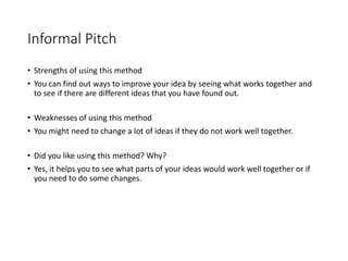 Informal Pitch
• Strengths of using this method
• You can find out ways to improve your idea by seeing what works together and
to see if there are different ideas that you have found out.
• Weaknesses of using this method
• You might need to change a lot of ideas if they do not work well together.
• Did you like using this method? Why?
• Yes, it helps you to see what parts of your ideas would work well together or if
you need to do some changes.
 