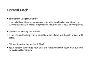 Formal Pitch
• Strengths of using this method
• It has all off our ideas onto a document to make you finalise your ideas in a
summary and also to make sure you think about certain aspects of your product
• Weaknesses of using this method
• It can take quite a long time to do as there are a lot of questions to answer with
detail.
• Did you like using this method? Why?
• Yes, it helps to summarise your ideas and makes you think about if it is suitable
for certain ethnicities etc.
 