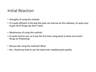 Initial Reaction
• Strengths of using this method
• It is quite efficient in the way the tools are laid out on the software, its quite easy
to get rid of things you don’t need.
• Weaknesses of using this method
• Its quite hard to use, as it was the first time using pixels to draw out certain
things on Photoshop.
• Did you like using this method? Why?
• Yes, I found out how to use the tools that I needed quite quickly.
 