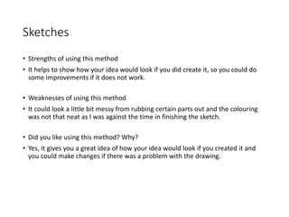 Sketches
• Strengths of using this method
• It helps to show how your idea would look if you did create it, so you could do
some improvements if it does not work.
• Weaknesses of using this method
• It could look a little bit messy from rubbing certain parts out and the colouring
was not that neat as I was against the time in finishing the sketch.
• Did you like using this method? Why?
• Yes, it gives you a great idea of how your idea would look if you created it and
you could make changes if there was a problem with the drawing.
 
