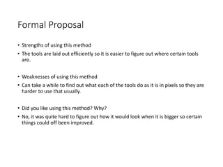 Formal Proposal
• Strengths of using this method
• The tools are laid out efficiently so it is easier to figure out where certain tools
are.
• Weaknesses of using this method
• Can take a while to find out what each of the tools do as it is in pixels so they are
harder to use that usually.
• Did you like using this method? Why?
• No, it was quite hard to figure out how it would look when it is bigger so certain
things could off been improved.
 