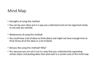 Mind Map
• Strengths of using this method
• You can lay your ideas out in a way you understand and can be organised neatly
or any way you wanted.
• Weaknesses of using this method
• You could have a lot of ideas to think about and might not have enough time to
think threw all of the ideas in a lot of detail.
• Did you like using this method? Why?
• Yes, because you can set it out in a way that you understand by separating
certain topics and putting ideas that work well in a certain area of the mind map.
 