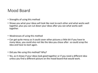 Mood Board
• Strengths of using this method
• Shows you what your ideas will look like next to each other and what works well
together, plus you can cut down your ideas after you see what works well
together.
• Weaknesses of using this method
• Can get quite messy as it could cover other pictures a little bit if you have to
many ideas, you could also not like the idea you chose after so could scrap the
idea and have to start again.
• Did you like using this method? Why?
• Yes, as it shows if your ideas look good together or if you need a different idea
unless you find a different picture on the mood board that would work.
 