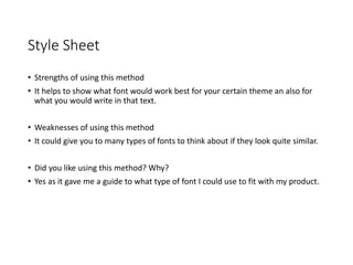 Style Sheet
• Strengths of using this method
• It helps to show what font would work best for your certain theme an also for
what you would write in that text.
• Weaknesses of using this method
• It could give you to many types of fonts to think about if they look quite similar.
• Did you like using this method? Why?
• Yes as it gave me a guide to what type of font I could use to fit with my product.
 
