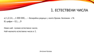 1. ЕСТЕСТВЕНИ ЧИСЛА
а) 1,2,3,4,....,1 000 000,.... – безкрайна редица с, които броим. Бележим с N.
б) цифри – 0,1,....,9
Нямя най- голямо естествено число.
Най-малкото естествено число е 1.
Антония Колева
 
