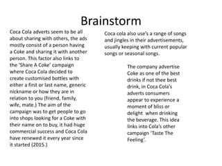 Brainstorm
Coca Cola adverts seem to be all
about sharing with others, the ads
mostly consist of a person having
a Coke and sharing it with another
person. This factor also links to
the ‘Share A Coke’ campaign
where Coca Cola decided to
create customised bottles with
either a first or last name, generic
nickname or how they are in
relation to you (friend, family,
wife, mate.) The aim of the
campaign was to get people to go
into shops looking for a Coke with
their name on to buy, it had huge
commercial success and Coca Cola
have renewed it every year since
it started (2015.)
The company advertise
Coke as one of the best
drinks if not thee best
drink, in Coca Cola’s
adverts consumers
appear to experience a
moment of bliss or
delight when drinking
the beverage. This idea
links into Cola’s other
campaign ‘Taste The
Feeling’.
Coca cola also use’s a range of songs
and jingles in their advertisements,
usually keeping with current popular
songs or seasonal songs.
 