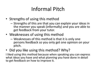 Informal Pitch
• Strengths of using this method
– Strengths of this are that you can explain your ideas in
the manner you speak (informally) and you are able to
get feedback from your tutor.
• Weaknesses of using this method
– Weaknesses of this method is that it is only one
persons feedback so you only get one opinion on your
pitch.
• Did you like using this method? Why?
I liked using this method because when speaking you can express
what ideas you have and what planning you have done in detail
to get feedback on how to improve it.
 