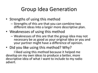 Group Idea Generation
• Strengths of using this method
– Strengths of this are that you can combine two
different ideas Into a larger more descriptive plan.
• Weaknesses of using this method
– Weaknesses of this are that the group idea may not
necessary be as good as your original idea or you and
your partner might have a difference of opinion.
• Did you like using this method? Why?
I liked using this method because it helped me
develop on my own ideas to produce a better, more
descriptive idea of what I want to include to my radio
advert.
 