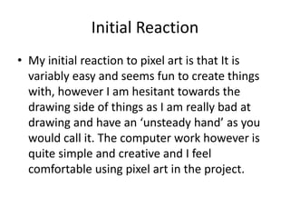 Initial Reaction
• My initial reaction to pixel art is that It is
variably easy and seems fun to create things
with, however I am hesitant towards the
drawing side of things as I am really bad at
drawing and have an ‘unsteady hand’ as you
would call it. The computer work however is
quite simple and creative and I feel
comfortable using pixel art in the project.
 