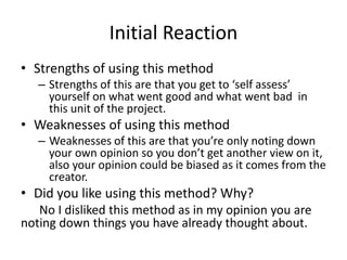 Initial Reaction
• Strengths of using this method
– Strengths of this are that you get to ‘self assess’
yourself on what went good and what went bad in
this unit of the project.
• Weaknesses of using this method
– Weaknesses of this are that you’re only noting down
your own opinion so you don’t get another view on it,
also your opinion could be biased as it comes from the
creator.
• Did you like using this method? Why?
No I disliked this method as in my opinion you are
noting down things you have already thought about.
 