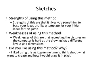 Sketches
• Strengths of using this method
– Strengths of this are that it gives you something to
base your ideas on, like a template for your initial
ideas for the game
• Weaknesses of using this method
– Weaknesses of this are that recreating the pictures on
the computer is hard as the drawing has a different
layout and dimensions.
• Did you like using this method? Why?
- I liked using this as it gave me time to think about what
I want to create and how I would draw it in pixel.
 