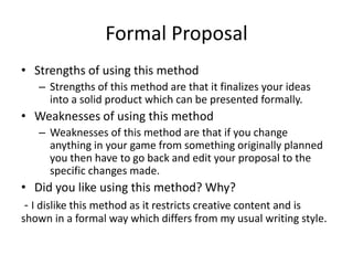 Formal Proposal
• Strengths of using this method
– Strengths of this method are that it finalizes your ideas
into a solid product which can be presented formally.
• Weaknesses of using this method
– Weaknesses of this method are that if you change
anything in your game from something originally planned
you then have to go back and edit your proposal to the
specific changes made.
• Did you like using this method? Why?
- I dislike this method as it restricts creative content and is
shown in a formal way which differs from my usual writing style.
 