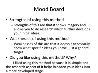 Mood Board
• Strengths of using this method
– Strengths of this are that it shows imagery and
allows you to do research which further develops
your initial ideas.
• Weaknesses of using this method
– Weaknesses of this are that it doesn’t necessarily
show what specific ideas you have, just a general
target.
• Did you like using this method? Why?
- I liked using this method because it is simple and
the research aspect of it helps broaden your ideas into
a more developed stage.
 