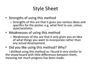Style Sheet
• Strengths of using this method
– Strengths of this are that it gives you various ideas and
specifics for the poster, e.g. what font to use, colour,
style/aesthetic
• Weaknesses of using this method
– Weaknesses of this are that it only gives you an idea
of what things you want to incorporate rather than
any actual development.
• Did you like using this method? Why?
I disliked using this method as I found it very similar to
the mood board with little differences between them,
meaning not much progress has been made.
 