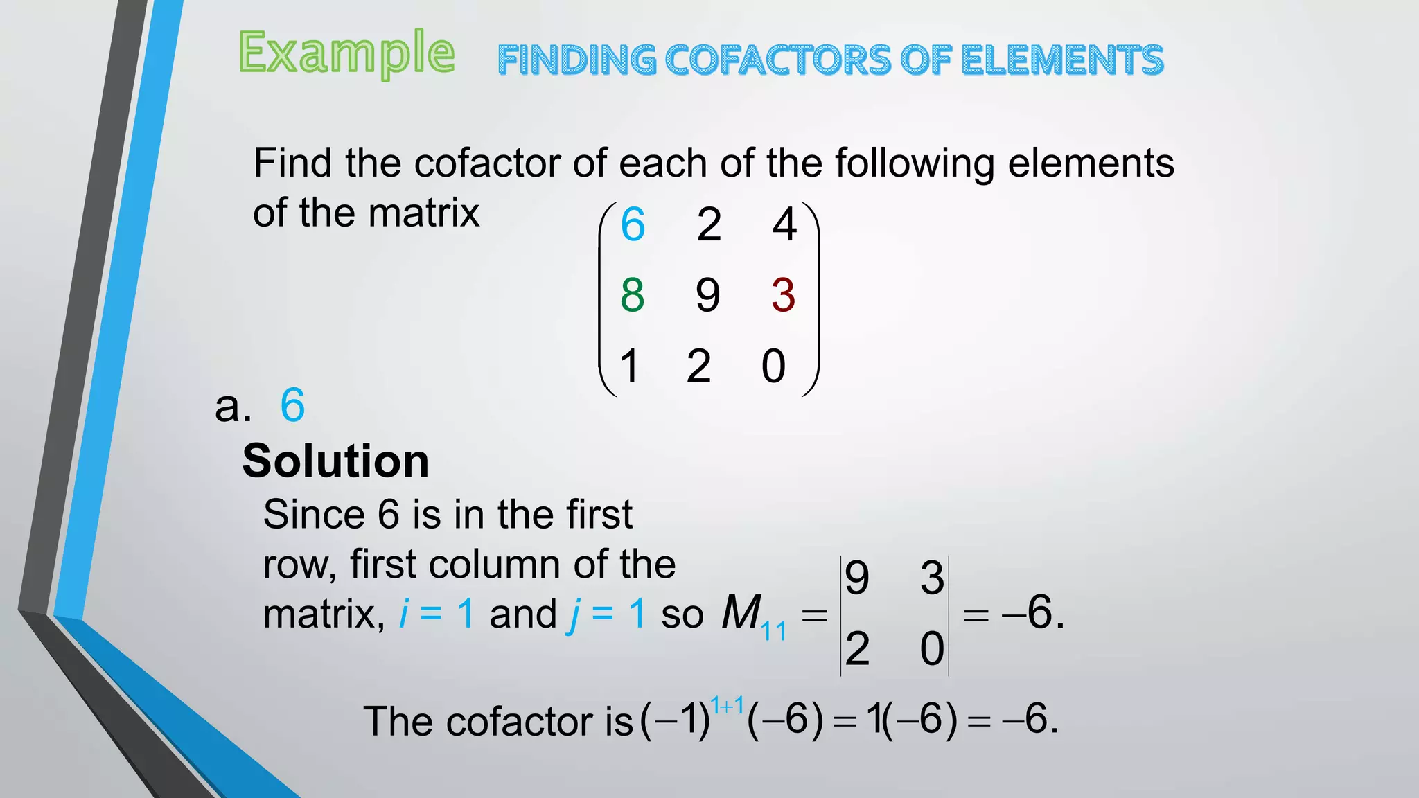 Find the cofactor of each of the following elements
of the matrix  
 
 
 
 
3
1 2 0
6 2
98
4
a. 6
Solution
Since 6 is in the first
row, first column of the
matrix, i = 1 and j = 1 so 11
9 3
6.
2 0
M   
The cofactor is
1 1
( 1) ( 6) 1( 6) 6.
     
 