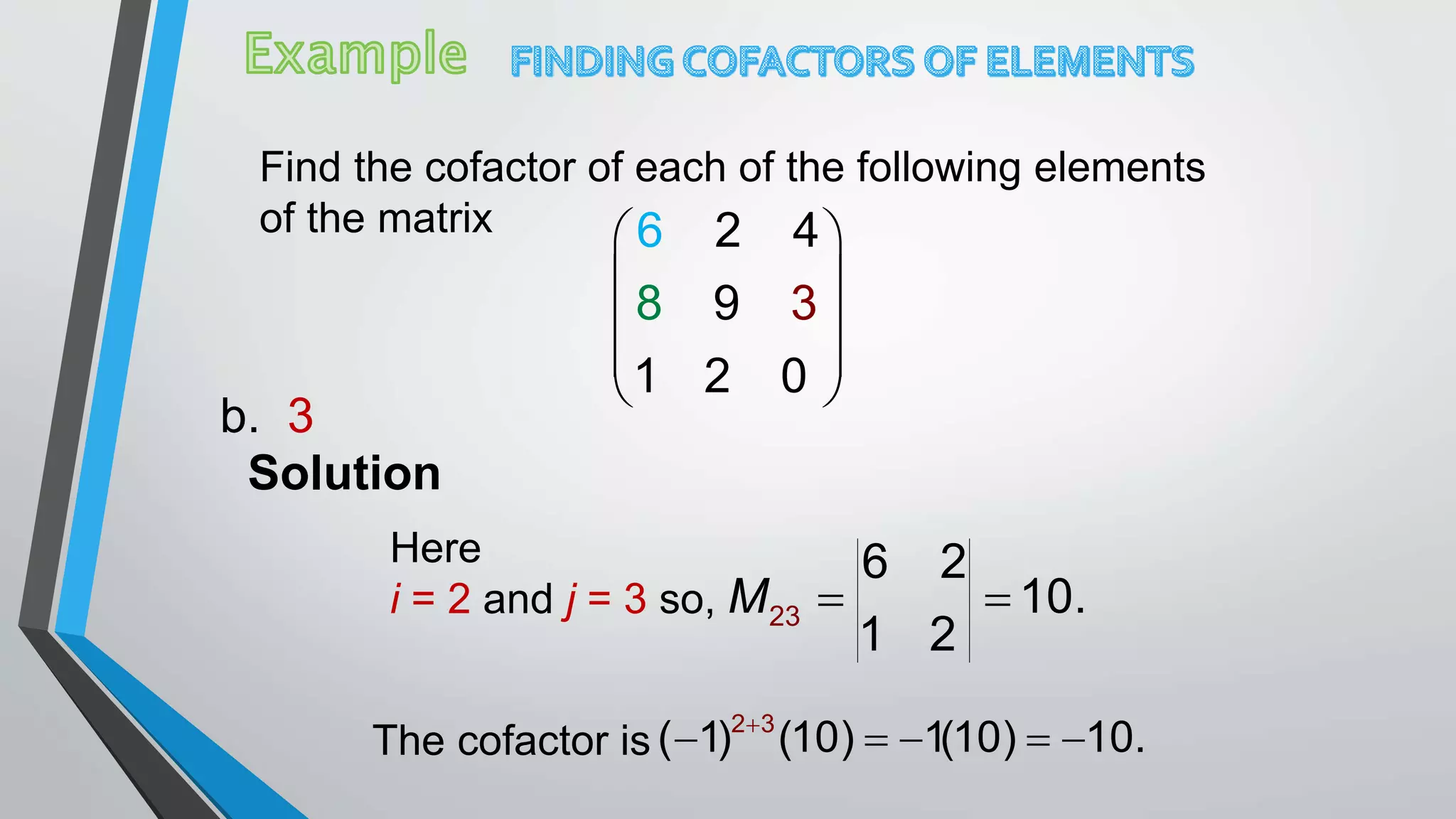 Find the cofactor of each of the following elements
of the matrix  
 
 
 
 
3
1 2 0
6 2
98
4
Solution
The cofactor is
b. 3
Here
i = 2 and j = 3 so, 23
6 2
10.
1 2
M  
2 3
( 1) (10) 1(10) 10.
    
 