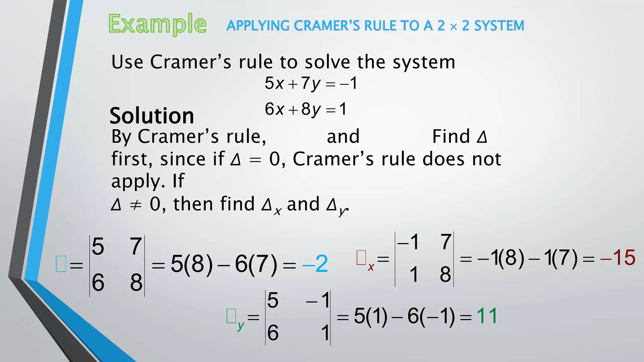 APPLYING CRAMER’S RULE TO A 2  2 SYSTEM
Use Cramer’s rule to solve the system
5 7 1
6 8 1
x y
x y
  
 Solution
By Cramer’s rule, and Find Δ
first, since if Δ = 0, Cramer’s rule does not
apply. If
Δ ≠ 0, then find Δx and Δy.
    
5 7
5(8) 6(7)
6 8
2  

   
1 7
1(8) 1(7)
1 8
15x

    
5 1
5(1) 6( 1)
6 1
11y
 