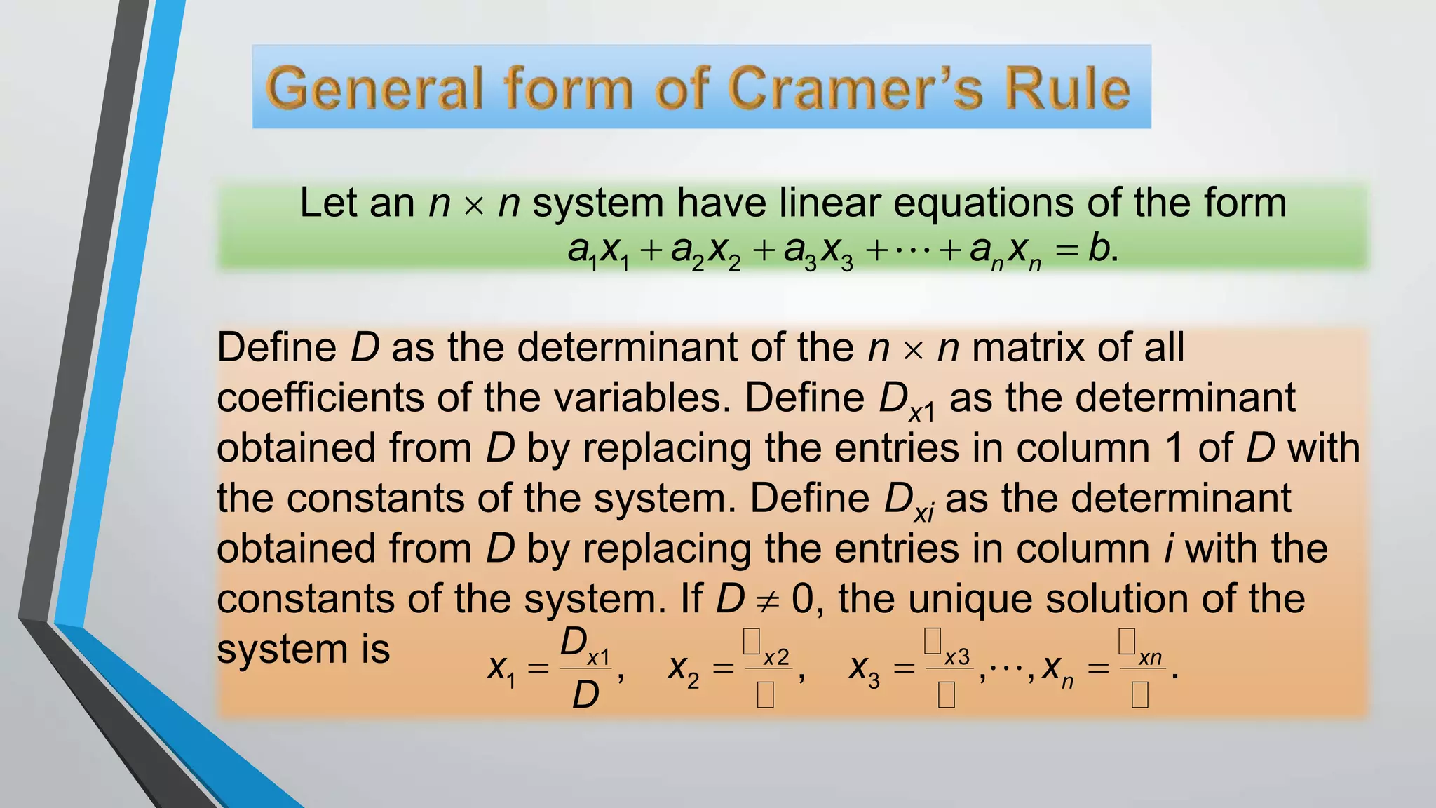Let an n  n system have linear equations of the form
1 1 2 2 3 3 .n na x a x a x a x b    
Define D as the determinant of the n  n matrix of all
coefficients of the variables. Define Dx1 as the determinant
obtained from D by replacing the entries in column 1 of D with
the constants of the system. Define Dxi as the determinant
obtained from D by replacing the entries in column i with the
constants of the system. If D  0, the unique solution of the
system is    31 2
1 2 3, , , , .xx x xn
n
D
x x x x
D
 