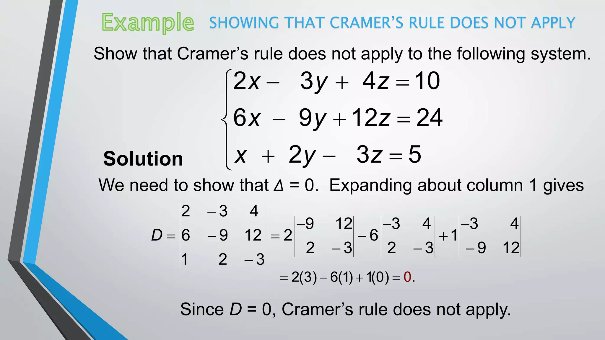 SHOWING THAT CRAMER’S RULE DOES NOT APPLY
Show that Cramer’s rule does not apply to the following system.
  

  
   
2 3 4 10
6 9 12 24
2 3 5
x y z
x y z
x y zSolution
We need to show that Δ = 0. Expanding about column 1 gives
2 3 4
9 12 3 4 3 4
6 9 12 2 6 1
2 3 2 3 9 12
1 2 3
D

  
    
  

2(3) 6(1) 1(0 0) .   
Since D = 0, Cramer’s rule does not apply.
 
