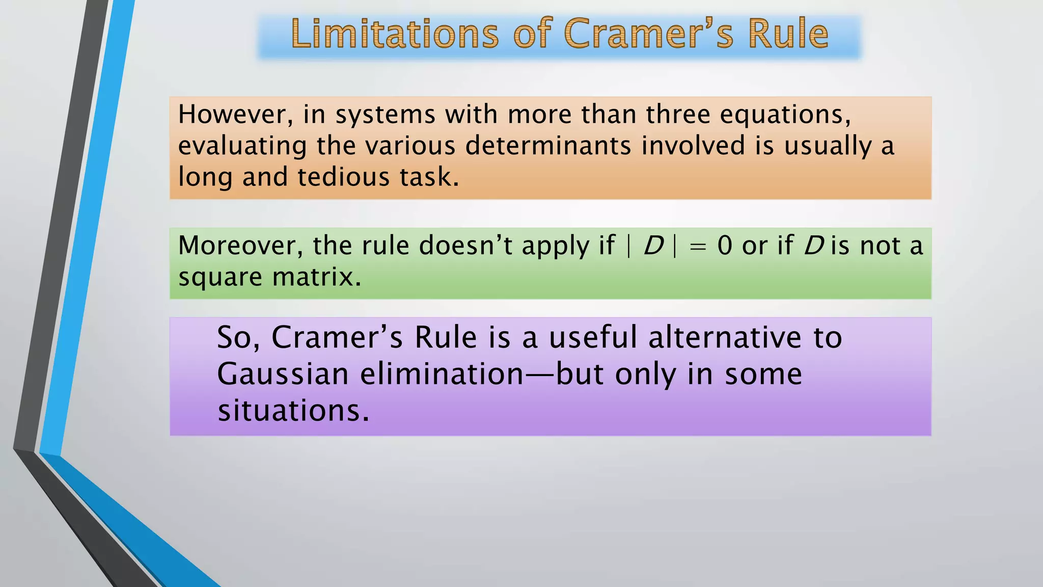 However, in systems with more than three equations,
evaluating the various determinants involved is usually a
long and tedious task.
Moreover, the rule doesn’t apply if | D | = 0 or if D is not a
square matrix.
So, Cramer’s Rule is a useful alternative to
Gaussian elimination—but only in some
situations.
 