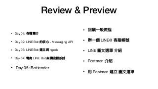 Review & Preview
• Day 01: 各種簡介

• Day 02: LINE Bot 的核⼼心 - Messaging API

• Day 03: LINE Bot 建立與 ngrok

• Day 04: 電商 LINE Bot 架構流程設計

• Day 05: Bottender
• 回顧⼀一般流程

• 辦⼀一個 LINE@ 客服帳號

• LINE 圖⽂文選單 介紹

• Postman 介紹

• ⽤用 Postman 建立 圖⽂文選單
 