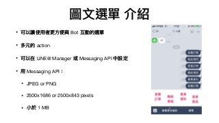 圖⽂文選單 介紹
• 可以讓使⽤用者更更⽅方便便與 Bot 互動的選單

• 多元的 action 

• 可以在 LINE@ Manager 或 Messaging API 中設定

• ⽤用 Messaging API：

• JPEG or PNG

• 2500x1686 or 2500x843 pixels

• ⼩小於 1 MB
 