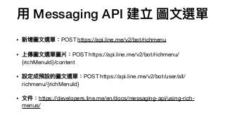 ⽤用 Messaging API 建立 圖⽂文選單
• 新增圖⽂文選單：POST https://api.line.me/v2/bot/richmenu

• 上傳圖⽂文選單圖片：POST https://api.line.me/v2/bot/richmenu/
{richMenuId}/content

• 設定成預設的圖⽂文選單：POST https://api.line.me/v2/bot/user/all/
richmenu/{richMenuId} 

• ⽂文件：https://developers.line.me/en/docs/messaging-api/using-rich-
menus/
 