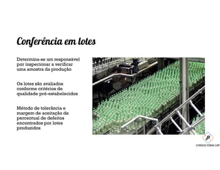 Conferência em lotes
Determina-se um responsável
por inspecionar a verificar
uma amostra da produção
Os lotes são avaliados
conforme critérios de
qualidade pré-estabelecidos
Método de tolerância e
margem de aceitação de
percentual de defeitos
encontrados por lotes
produzidos
 