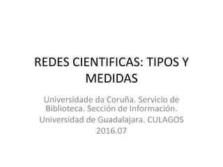 REDES CIENTIFICAS: TIPOS Y
MEDIDAS
Universidade da Coruña. Servicio de
Biblioteca. Sección de Información.
Universidad de Guadalajara. CULAGOS
2016.07
 