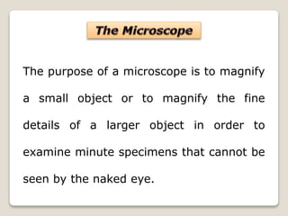 The purpose of a microscope is to magnify
a small object or to magnify the fine
details of a larger object in order to
examine minute specimens that cannot be
seen by the naked eye.
 
