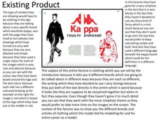 Existing Product
The type of content they
are showing would have to
be clothing in this dps
because they are talking
about a very specific brand
which would be Kappa, also
with the page they have
tried to turn photos into
drawings which have
turned out very well
because they are very
detailed and simple
because they have used a
single colour for each of
the images which is very
nice and abstract because
as you can see with the
colour way they have been
based around the logo and
the text colour because
each side has a different
coloured drawing so for
example on the right the
image is red which is based
of the logo which they have
put in the middle in red.
The subject of this entire fanzine is clothing which you can tell by the
introduction because it tells you 4 different brands which are going to
be talked about in different ways because they are each so different,
the writing which they have decided to use I very strange because
they put both of the text directly in the centre which is weird because
it looks like they are suppose to be conjoined together but when in
fact they separate. Even though they haven't gone it to much detail
you can see that they went with the more simplistic theme as they
would prefer to take more time on the images on the screen. The
context of the fanzine was to show you the different brands and
articles of clothing which this model did his modelling for and his
entire career as a model.
In this fanzine they have
gone for a very simplistic
in the fact that it is very
blocky in the fact that
they haven't decided to
use any fancy kind of
fancy which is a nice
touch because you can
see that they don’t want
to go over the top they
would prefer to keep
everything simple and
bold. And also they have
used a different language
beneath the kappa brand
which could be the
definition in a different
language
 